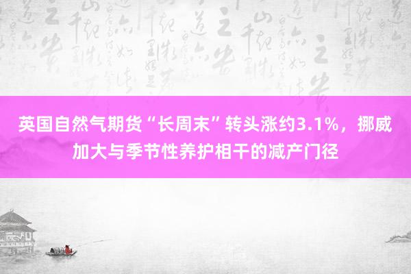英国自然气期货“长周末”转头涨约3.1%，挪威加大与季节性养护相干的减产门径