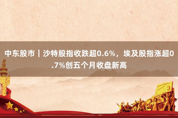 中东股市｜沙特股指收跌超0.6%，埃及股指涨超0.7%创五个月收盘新高