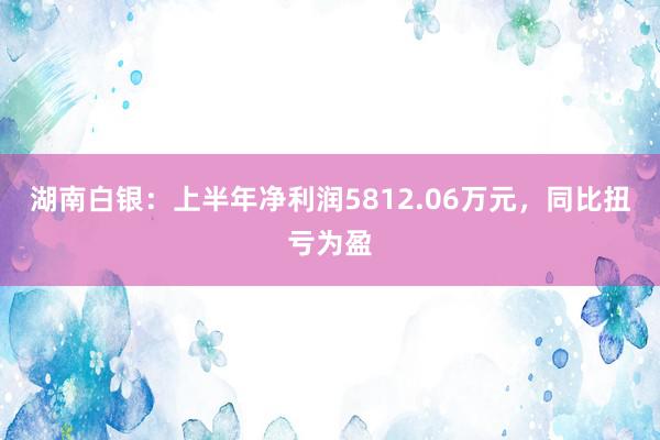 湖南白银：上半年净利润5812.06万元，同比扭亏为盈