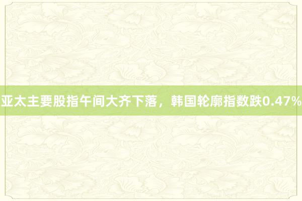 亚太主要股指午间大齐下落，韩国轮廓指数跌0.47%