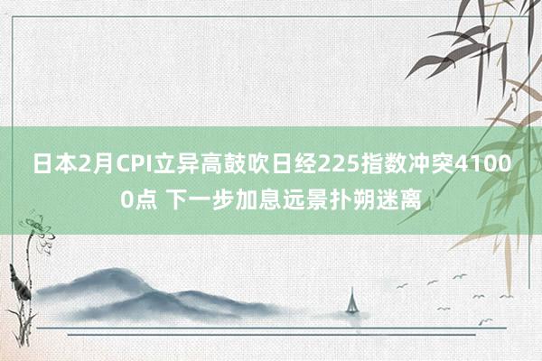 日本2月CPI立异高鼓吹日经225指数冲突41000点 下一步加息远景扑朔迷离