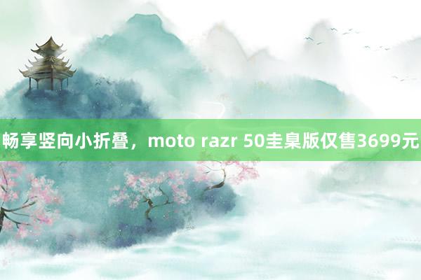 畅享竖向小折叠，moto razr 50圭臬版仅售3699元