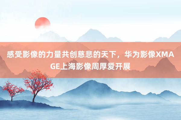 感受影像的力量共创慈悲的天下，华为影像XMAGE上海影像周厚爱开展