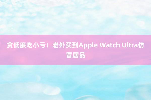 贪低廉吃小亏！老外买到Apple Watch Ultra仿冒居品