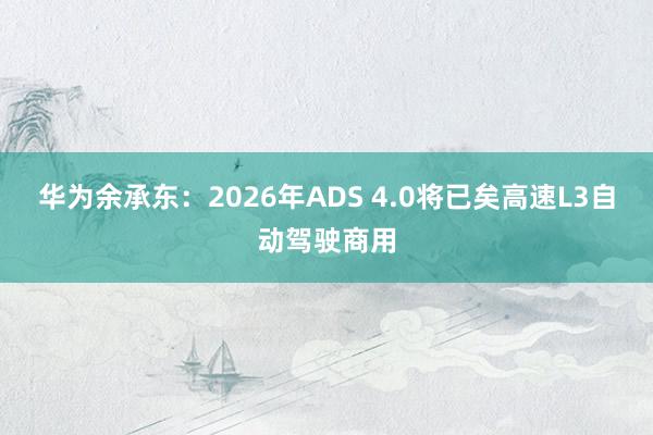 华为余承东：2026年ADS 4.0将已矣高速L3自动驾驶商用