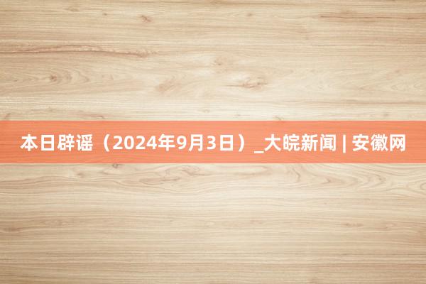 本日辟谣（2024年9月3日）_大皖新闻 | 安徽网