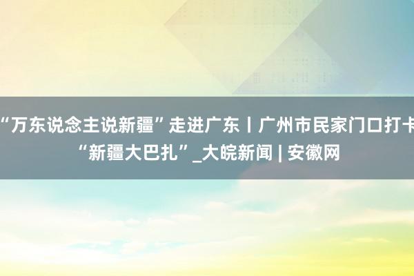 “万东说念主说新疆”走进广东丨广州市民家门口打卡“新疆大巴扎”_大皖新闻 | 安徽网