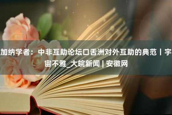 加纳学者：中非互助论坛口舌洲对外互助的典范丨宇宙不雅_大皖新闻 | 安徽网