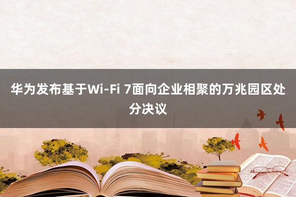 华为发布基于Wi-Fi 7面向企业相聚的万兆园区处分决议