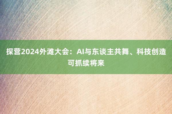 探营2024外滩大会：AI与东谈主共舞、科技创造可抓续将来