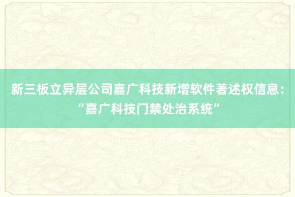 新三板立异层公司嘉广科技新增软件著述权信息：“嘉广科技门禁处治系统”