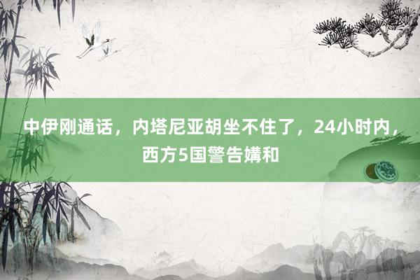 中伊刚通话，内塔尼亚胡坐不住了，24小时内，西方5国警告媾和