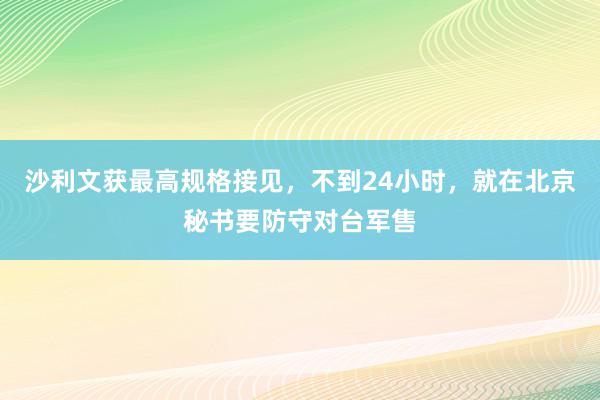 沙利文获最高规格接见，不到24小时，就在北京秘书要防守对台军售