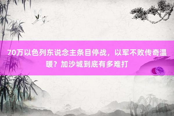 70万以色列东说念主条目停战，以军不败传奇温暖？加沙城到底有多难打