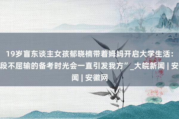 19岁盲东谈主女孩郁晓楠带着姆妈开启大学生活：“那段不屈输的备考时光会一直引发我方”_大皖新闻 | 安徽网