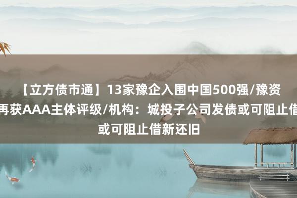 【立方债市通】13家豫企入围中国500强/豫资保障房再获AAA主体评级/机构：城投子公司发债或可阻止借新还旧