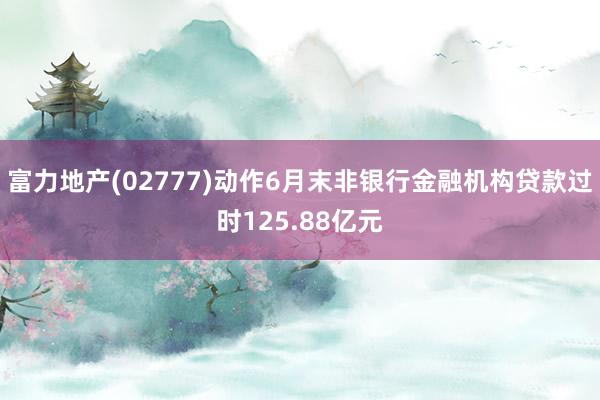 富力地产(02777)动作6月末非银行金融机构贷款过时125.88亿元