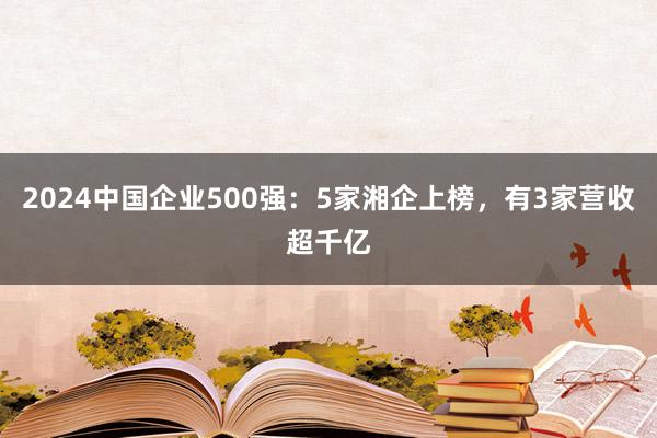 2024中国企业500强：5家湘企上榜，有3家营收超千亿