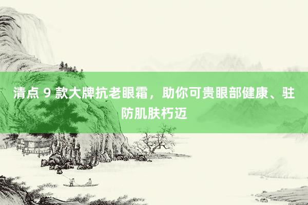 清点 9 款大牌抗老眼霜，助你可贵眼部健康、驻防肌肤朽迈