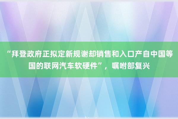 “拜登政府正拟定新规谢却销售和入口产自中国等国的联网汽车软硬件”，嘱咐部复兴