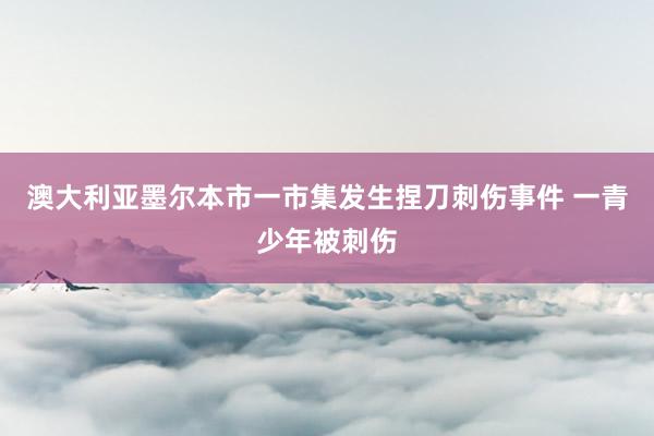 澳大利亚墨尔本市一市集发生捏刀刺伤事件 一青少年被刺伤