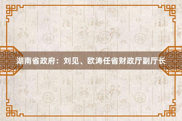 湖南省政府：刘见、欧涛任省财政厅副厅长