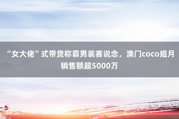 “女大佬”式带货称霸男装赛说念，澳门coco姐月销售额超5000万