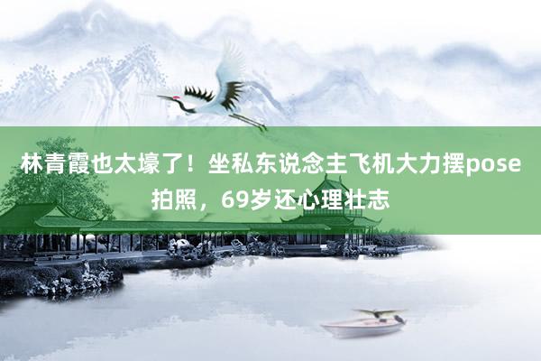 林青霞也太壕了！坐私东说念主飞机大力摆pose拍照，69岁还心理壮志