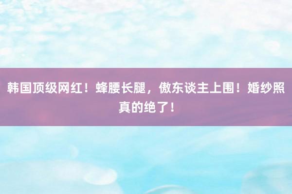 韩国顶级网红！蜂腰长腿，傲东谈主上围！婚纱照真的绝了！