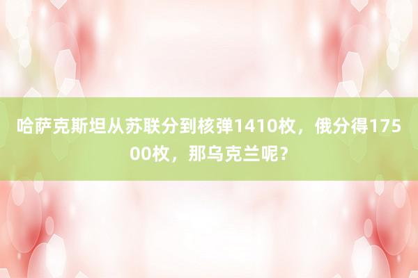 哈萨克斯坦从苏联分到核弹1410枚，俄分得17500枚，那乌克兰呢？