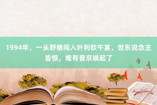 1994年，一头野猪闯入叶利钦午宴，世东说念主皆惊，唯有普京端起了