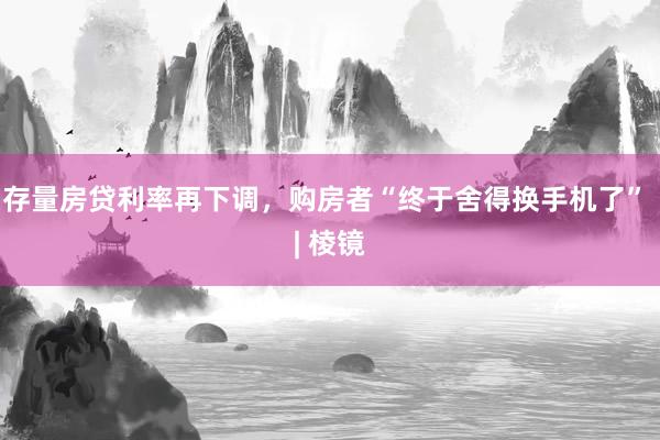 存量房贷利率再下调，购房者“终于舍得换手机了” | 棱镜