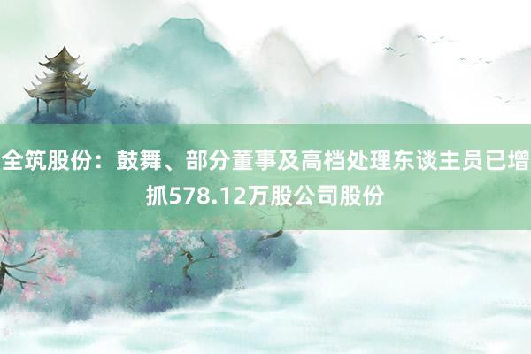 全筑股份：鼓舞、部分董事及高档处理东谈主员已增抓578.12万股公司股份