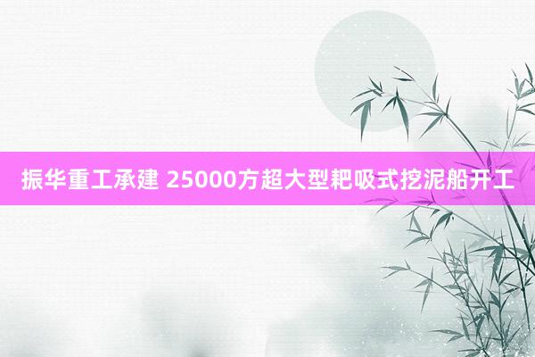 振华重工承建 25000方超大型耙吸式挖泥船开工