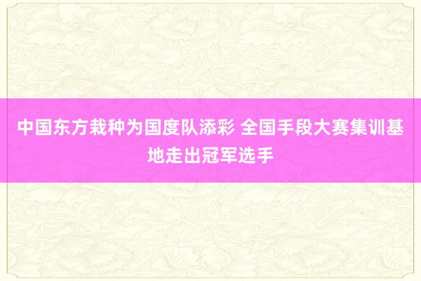 中国东方栽种为国度队添彩 全国手段大赛集训基地走出冠军选手