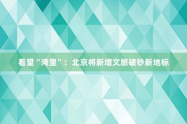 看望“湾里”：北京将新增文旅破钞新地标