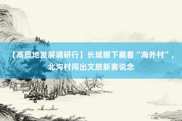 【高质地发展调研行】长城眼下藏着“海外村”，北沟村闯出文旅新赛说念