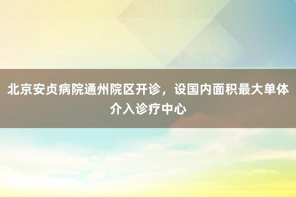 北京安贞病院通州院区开诊，设国内面积最大单体介入诊疗中心