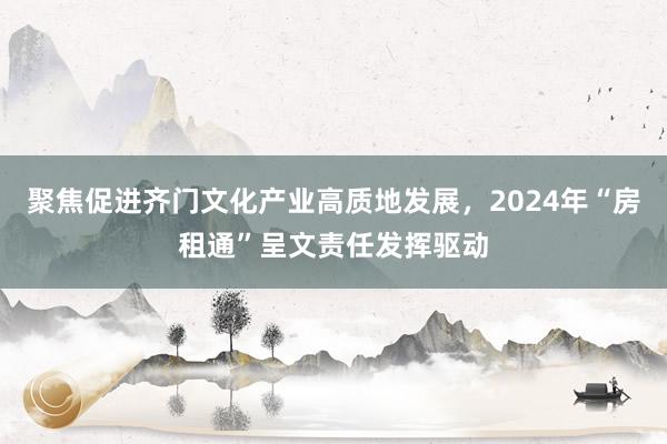 聚焦促进齐门文化产业高质地发展，2024年“房租通”呈文责任发挥驱动