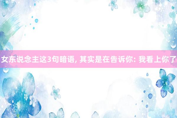 女东说念主这3句暗语, 其实是在告诉你: 我看上你了