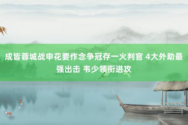 成皆蓉城战申花要作念争冠存一火判官 4大外助最强出击 韦少领衔进攻