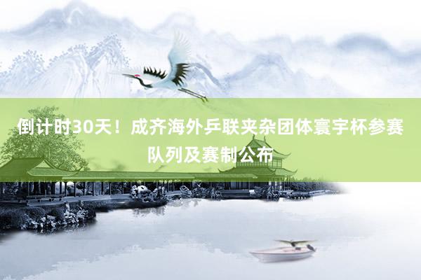 倒计时30天！成齐海外乒联夹杂团体寰宇杯参赛队列及赛制公布