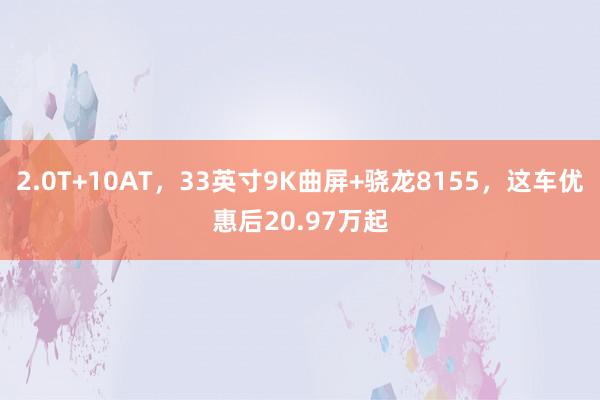 2.0T+10AT，33英寸9K曲屏+骁龙8155，这车优惠后20.97万起