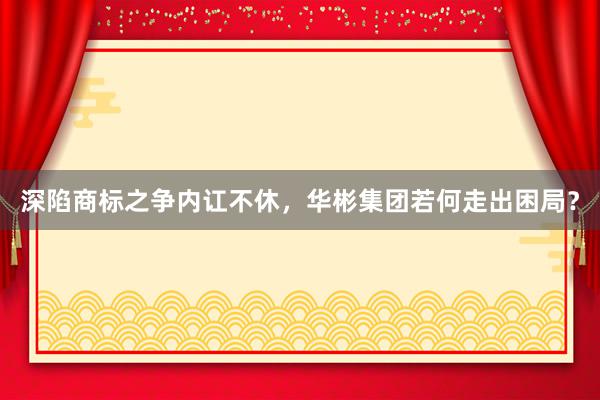 深陷商标之争内讧不休，华彬集团若何走出困局？