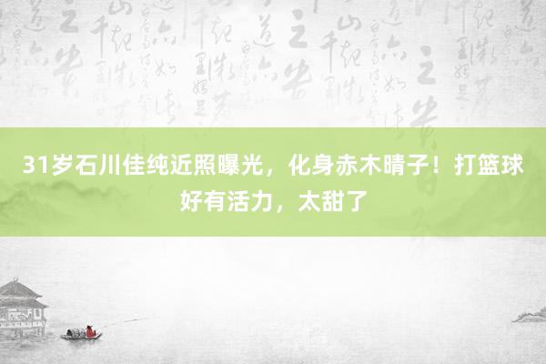 31岁石川佳纯近照曝光，化身赤木晴子！打篮球好有活力，太甜了