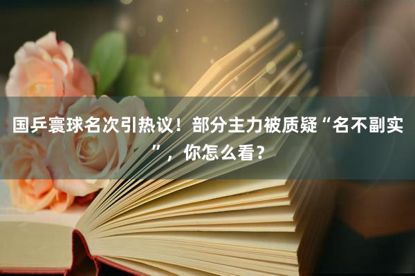 国乒寰球名次引热议！部分主力被质疑“名不副实”，你怎么看？