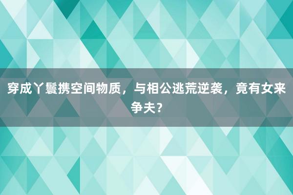 穿成丫鬟携空间物质，与相公逃荒逆袭，竟有女来争夫？