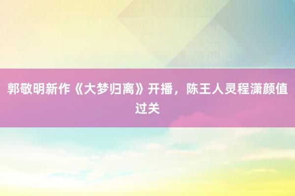 郭敬明新作《大梦归离》开播，陈王人灵程潇颜值过关