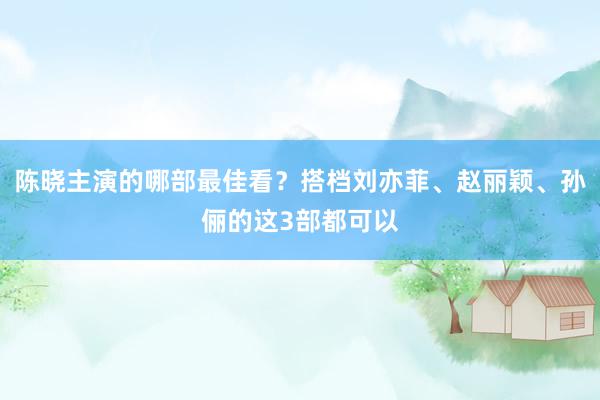 陈晓主演的哪部最佳看？搭档刘亦菲、赵丽颖、孙俪的这3部都可以