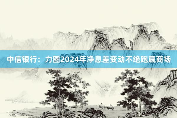 中信银行：力图2024年净息差变动不绝跑赢商场